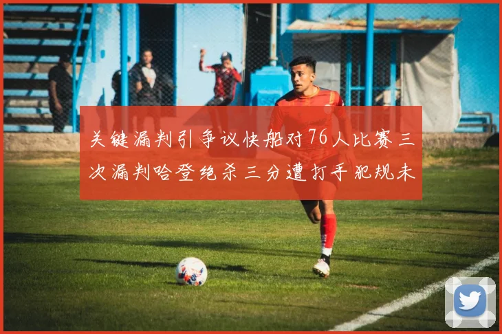 关键漏判引争议快船对76人比赛三次漏判哈登绝杀三分遭打手犯规未判