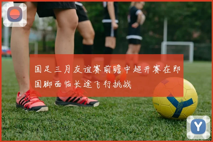 国足三月友谊赛前瞻中超开赛在即国脚面临长途飞行挑战