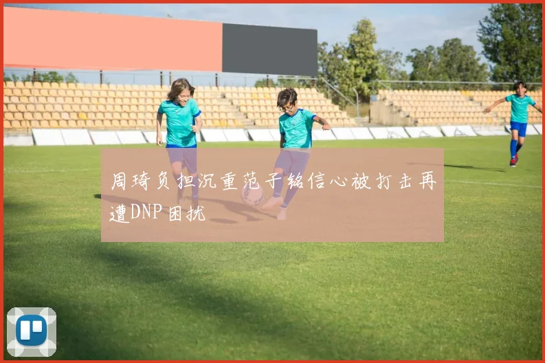 周琦负担沉重范子铭信心被打击再遭DNP困扰