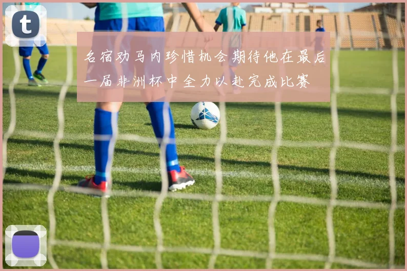 名宿劝马内珍惜机会期待他在最后一届非洲杯中全力以赴完成比赛