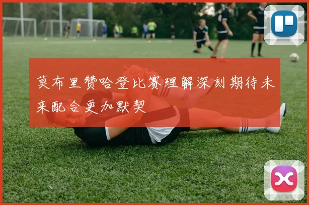 莫布里赞哈登比赛理解深刻期待未来配合更加默契