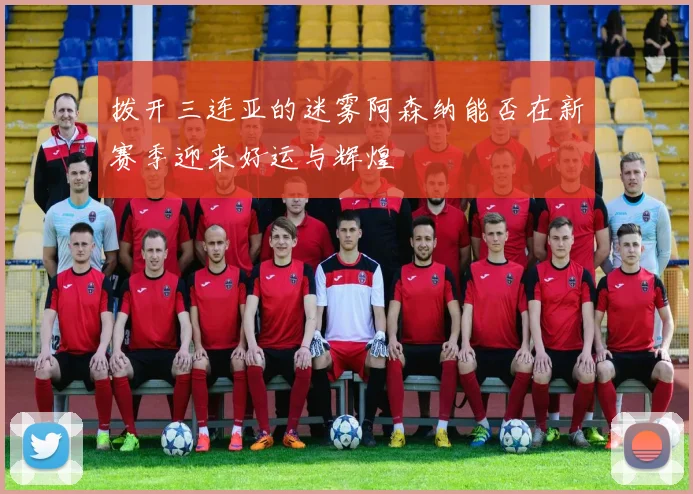 拨开三连亚的迷雾阿森纳能否在新赛季迎来好运与辉煌