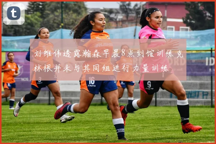刘维伟透露瀚森早晨8点到馆训练克林根并未与其同组进行力量训练