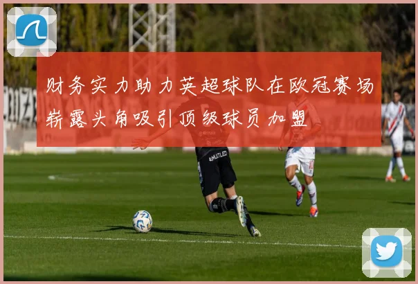 财务实力助力英超球队在欧冠赛场崭露头角吸引顶级球员加盟