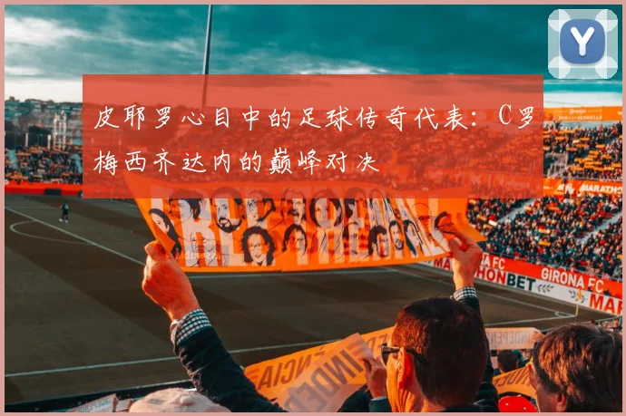 皮耶罗心目中的足球传奇代表：C罗梅西齐达内的巅峰对决