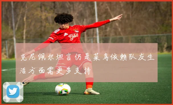 克尼佩尔坦言仍是菜鸟依赖队友生活方面需更多支持