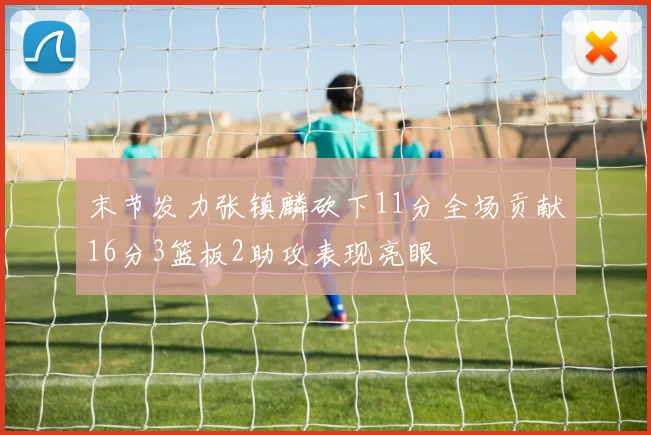 末节发力张镇麟砍下11分全场贡献16分3篮板2助攻表现亮眼