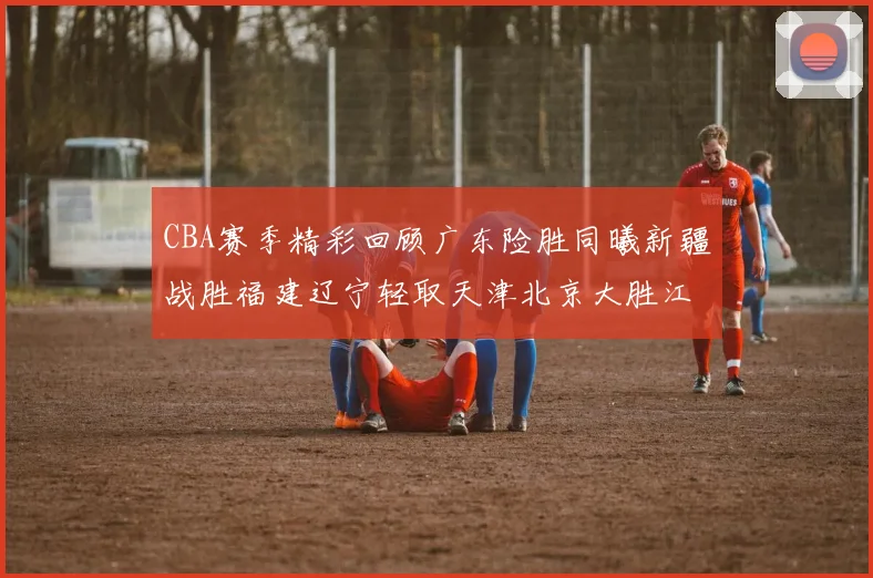 CBA赛季精彩回顾广东险胜同曦新疆战胜福建辽宁轻取天津北京大胜江苏