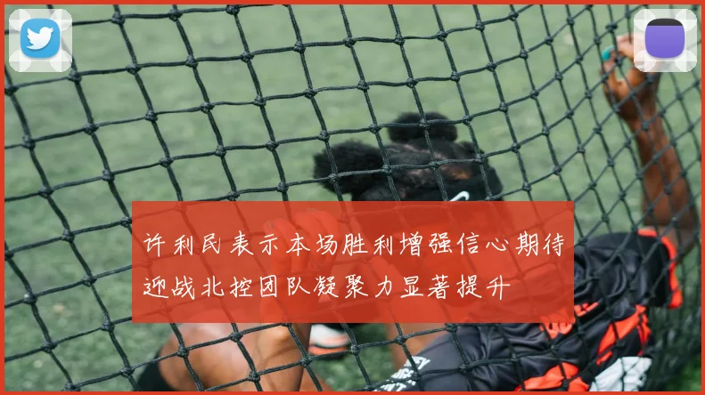 许利民表示本场胜利增强信心期待迎战北控团队凝聚力显著提升
