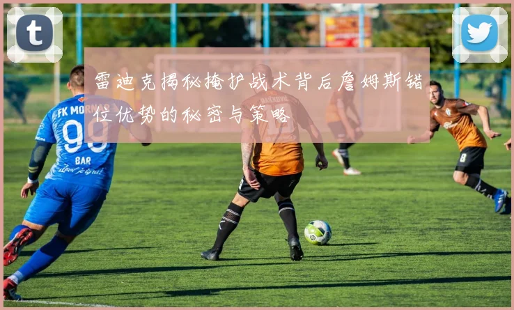 雷迪克揭秘掩护战术背后詹姆斯错位优势的秘密与策略