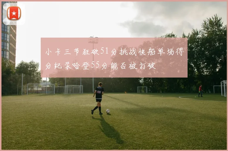 小卡三节狂砍51分挑战快船单场得分纪录哈登55分能否被打破