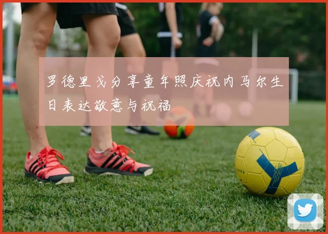 罗德里戈分享童年照庆祝内马尔生日表达敬意与祝福