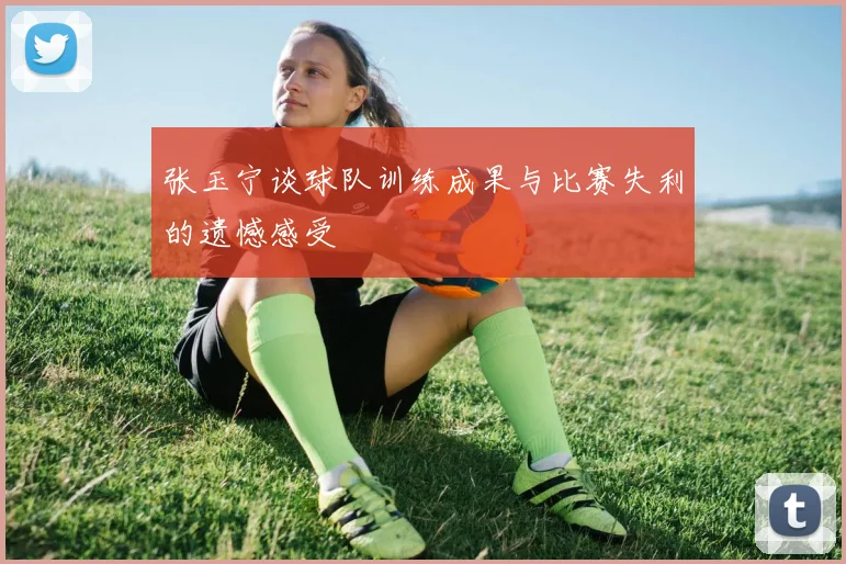 张玉宁谈球队训练成果与比赛失利的遗憾感受