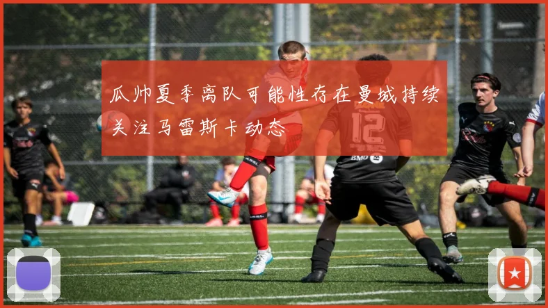 瓜帅夏季离队可能性存在曼城持续关注马雷斯卡动态