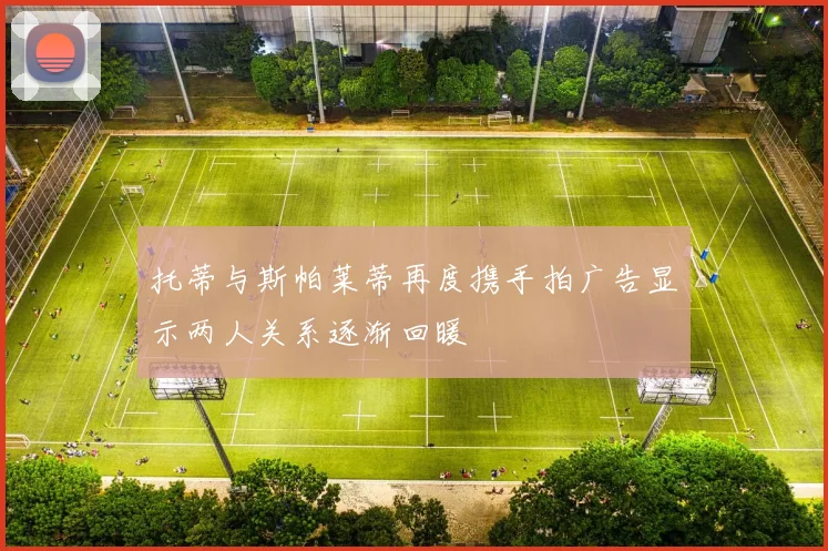 托蒂与斯帕莱蒂再度携手拍广告显示两人关系逐渐回暖