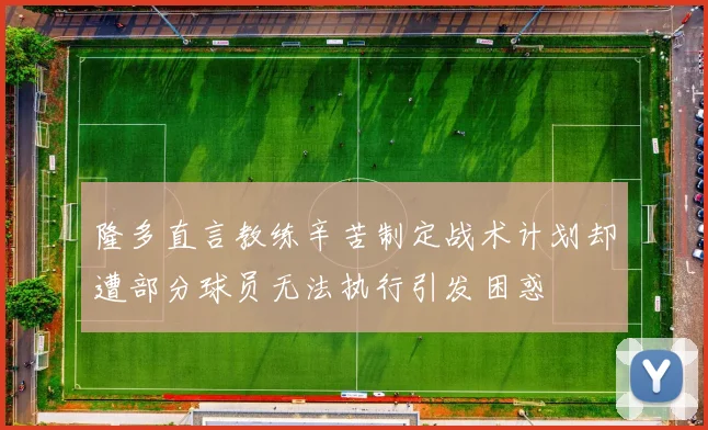 隆多直言教练辛苦制定战术计划却遭部分球员无法执行引发困惑