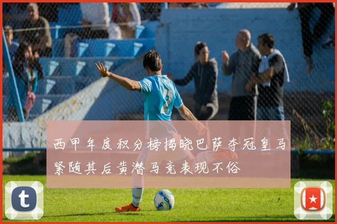 西甲年度积分榜揭晓巴萨夺冠皇马紧随其后黄潜马竞表现不俗