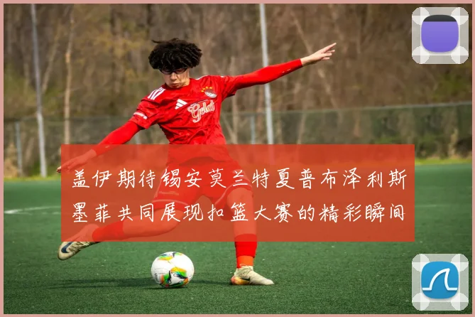 盖伊期待锡安莫兰特夏普布泽利斯墨菲共同展现扣篮大赛的精彩瞬间