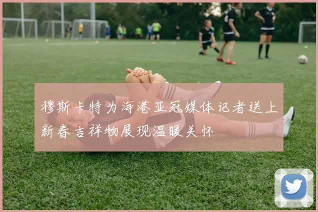 穆斯卡特为海港亚冠媒体记者送上新春吉祥物展现温暖关怀