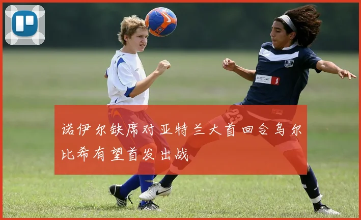 诺伊尔缺席对亚特兰大首回合乌尔比希有望首发出战