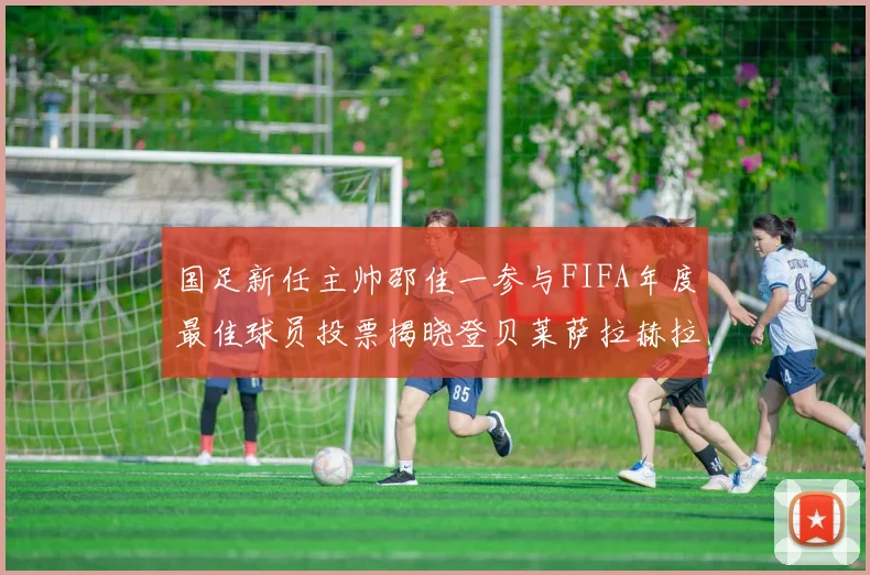 国足新任主帅邵佳一参与FIFA年度最佳球员投票揭晓登贝莱萨拉赫拉菲尼亚竞争激烈