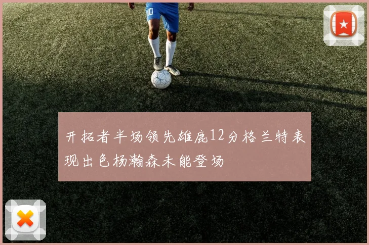 开拓者半场领先雄鹿12分格兰特表现出色杨瀚森未能登场