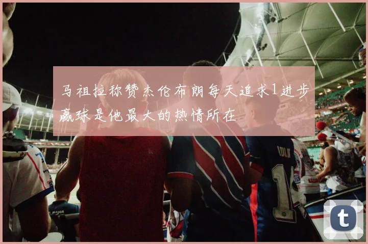 马祖拉称赞杰伦布朗每天追求1进步赢球是他最大的热情所在