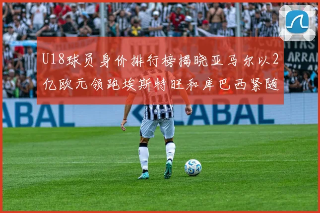 U18球员身价排行榜揭晓亚马尔以2亿欧元领跑埃斯特旺和库巴西紧随其后