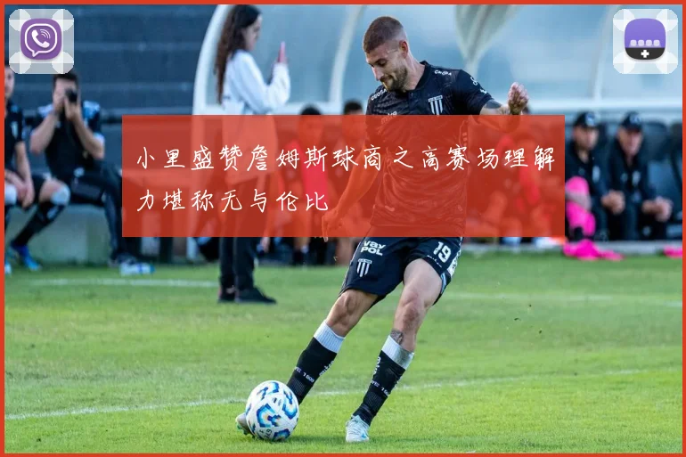 小里盛赞詹姆斯球商之高赛场理解力堪称无与伦比