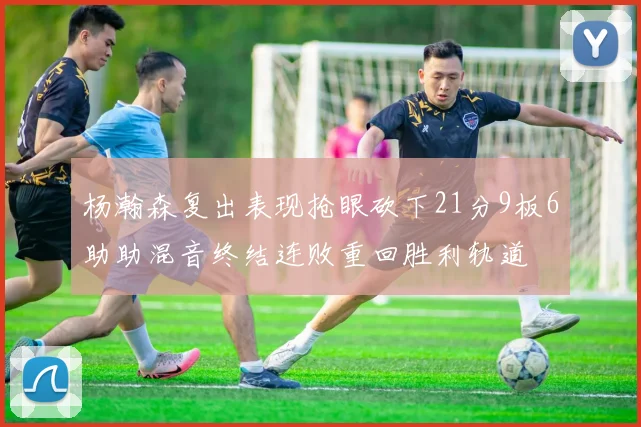 杨瀚森复出表现抢眼砍下21分9板6助助混音终结连败重回胜利轨道