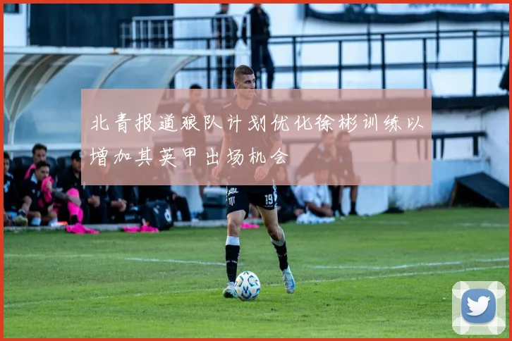 北青报道狼队计划优化徐彬训练以增加其英甲出场机会