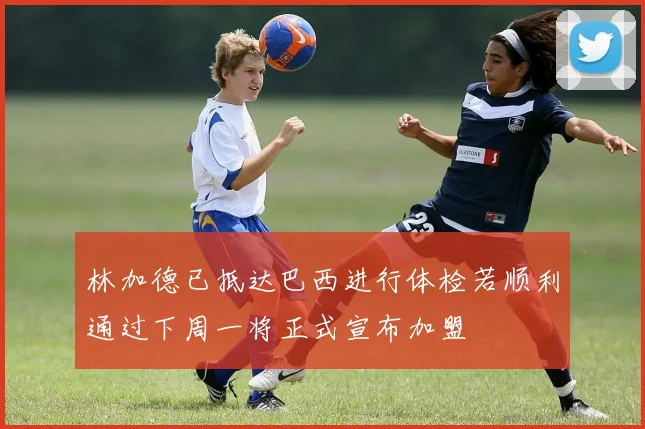 林加德已抵达巴西进行体检若顺利通过下周一将正式宣布加盟