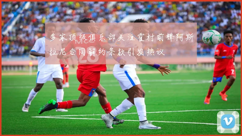 多家顶级俱乐部关注霍村前锋阿斯拉尼合同解约条款引发热议