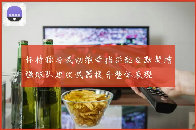 怀特称与武切维奇挡拆配合默契增强球队进攻武器提升整体表现