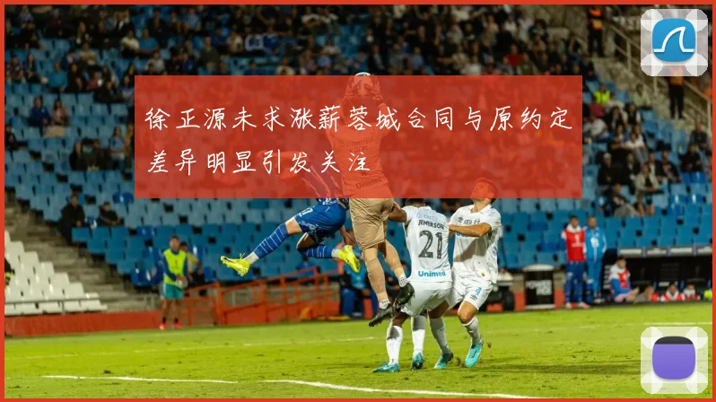 徐正源未求涨薪蓉城合同与原约定差异明显引发关注