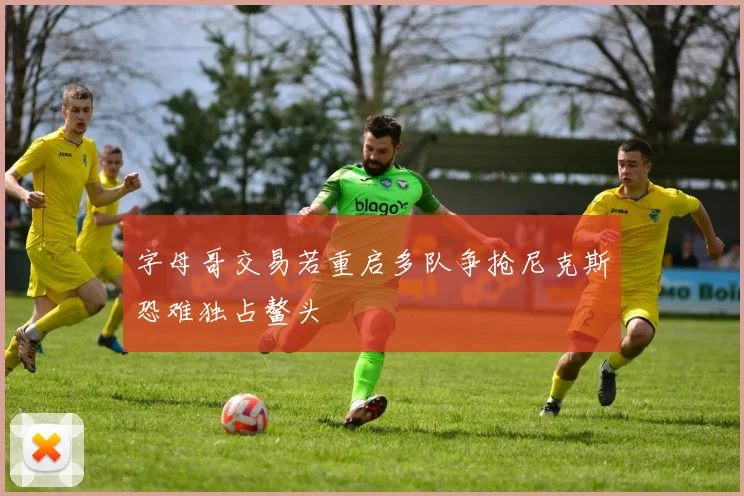 字母哥交易若重启多队争抢尼克斯恐难独占鳌头